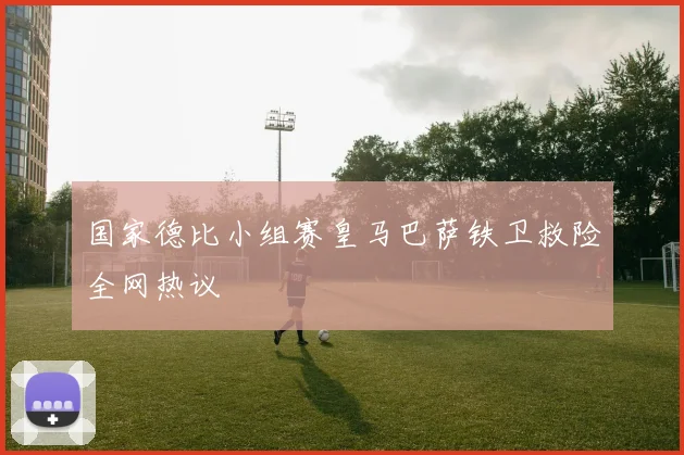 国家德比小组赛皇马巴萨铁卫救险全网热议