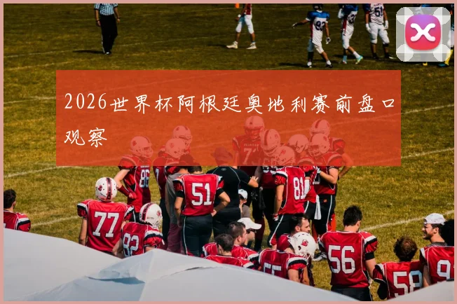 2026世界杯阿根廷奥地利赛前盘口观察