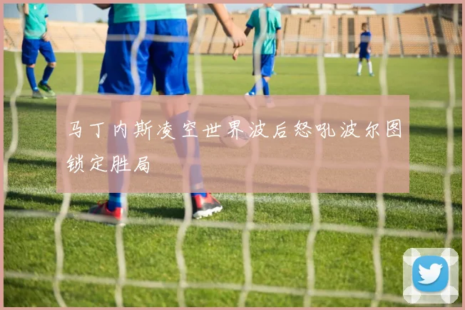 马丁内斯凌空世界波后怒吼波尔图锁定胜局
