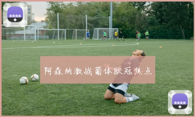 阿森纳激战葡体欧冠焦点