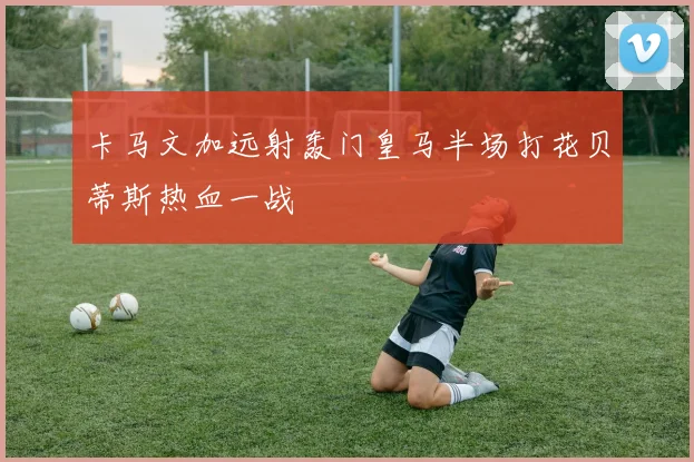卡马文加远射轰门皇马半场打花贝蒂斯热血一战