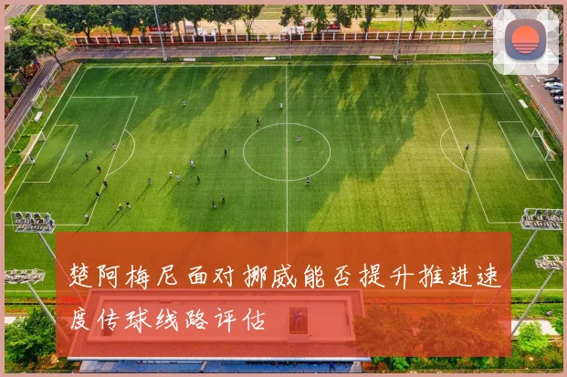 楚阿梅尼面对挪威能否提升推进速度传球线路评估