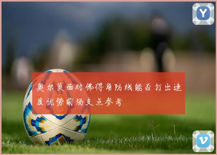 奥尔莫面对佛得角防线能否打出速度优势前场支点参考