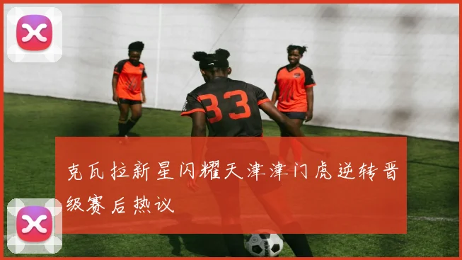 克瓦拉新星闪耀天津津门虎逆转晋级赛后热议