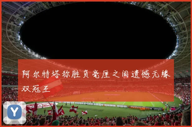 阿尔特塔称胜负毫厘之间遗憾无缘双冠王