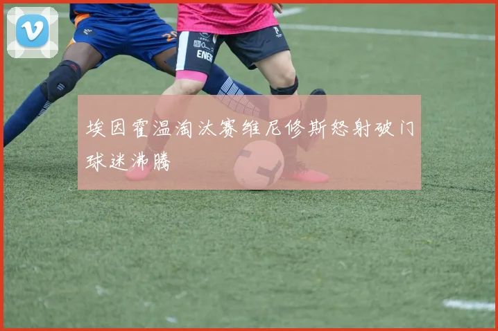 埃因霍温淘汰赛维尼修斯怒射破门球迷沸腾
